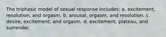 The triphasic model of sexual response includes: a. excitement, resolution, and orgasm. b. arousal, orgasm, and resolution. c. desire, excitement, and orgasm. d. excitement, plateau, and surrender.