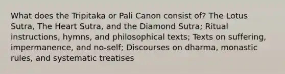 What does the Tripitaka or Pali Canon consist of? The Lotus Sutra, The Heart Sutra, and the Diamond Sutra; Ritual instructions, hymns, and philosophical texts; Texts on suffering, impermanence, and no-self; Discourses on dharma, monastic rules, and systematic treatises