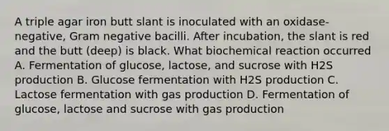 A triple agar iron butt slant is inoculated with an oxidase-negative, Gram negative bacilli. After incubation, the slant is red and the butt (deep) is black. What biochemical reaction occurred A. Fermentation of glucose, lactose, and sucrose with H2S production B. Glucose fermentation with H2S production C. Lactose fermentation with gas production D. Fermentation of glucose, lactose and sucrose with gas production