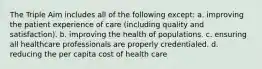 The Triple Aim includes all of the following except: a. improving the patient experience of care (including quality and satisfaction). b. improving the health of populations. c. ensuring all healthcare professionals are properly credentialed. d. reducing the per capita cost of health care