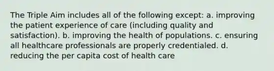 The Triple Aim includes all of the following except: a. improving the patient experience of care (including quality and satisfaction). b. improving the health of populations. c. ensuring all healthcare professionals are properly credentialed. d. reducing the per capita cost of health care