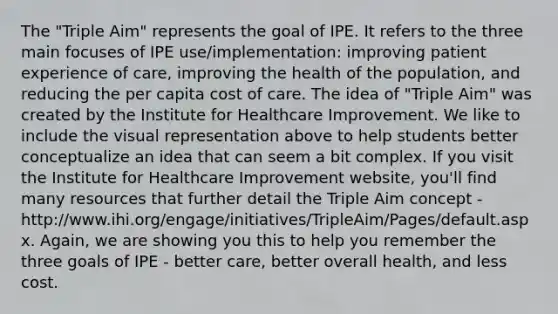 The "Triple Aim" represents the goal of IPE. It refers to the three main focuses of IPE use/implementation: improving patient experience of care, improving the health of the population, and reducing the per capita cost of care. The idea of "Triple Aim" was created by the Institute for Healthcare Improvement. We like to include the visual representation above to help students better conceptualize an idea that can seem a bit complex. If you visit the Institute for Healthcare Improvement website, you'll find many resources that further detail the Triple Aim concept - http://www.ihi.org/engage/initiatives/TripleAim/Pages/default.aspx. Again, we are showing you this to help you remember the three goals of IPE - better care, better overall health, and less cost.