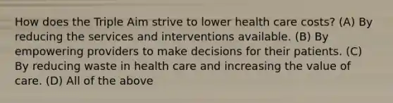 How does the Triple Aim strive to lower health care costs? (A) By reducing the services and interventions available. (B) By empowering providers to make decisions for their patients. (C) By reducing waste in health care and increasing the value of care. (D) All of the above