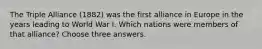 The Triple Alliance (1882) was the first alliance in Europe in the years leading to World War I. Which nations were members of that alliance? Choose three answers.