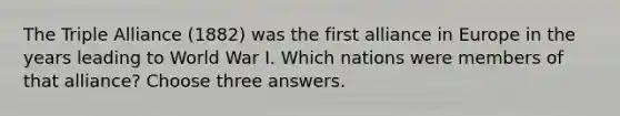 The Triple Alliance (1882) was the first alliance in Europe in the years leading to World War I. Which nations were members of that alliance? Choose three answers.