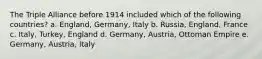 The Triple Alliance before 1914 included which of the following countries? a. England, Germany, Italy b. Russia, England, France c. Italy, Turkey, England d. Germany, Austria, Ottoman Empire e. Germany, Austria, Italy