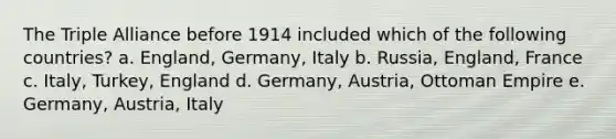 The Triple Alliance before 1914 included which of the following countries? a. England, Germany, Italy b. Russia, England, France c. Italy, Turkey, England d. Germany, Austria, Ottoman Empire e. Germany, Austria, Italy