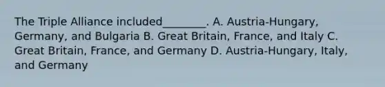 The Triple Alliance included________. A. Austria-Hungary, Germany, and Bulgaria B. Great Britain, France, and Italy C. Great Britain, France, and Germany D. Austria-Hungary, Italy, and Germany