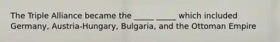 The Triple Alliance became the _____ _____ which included Germany, Austria-Hungary, Bulgaria, and the Ottoman Empire