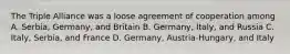 The Triple Alliance was a loose agreement of cooperation among A. Serbia, Germany, and Britain B. Germany, Italy, and Russia C. Italy, Serbia, and France D. Germany, Austria-Hungary, and Italy