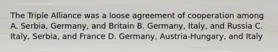 The Triple Alliance was a loose agreement of cooperation among A. Serbia, Germany, and Britain B. Germany, Italy, and Russia C. Italy, Serbia, and France D. Germany, Austria-Hungary, and Italy