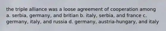 the triple alliance was a loose agreement of cooperation among a. serbia, germany, and britian b. italy, serbia, and france c. germany, italy, and russia d. germany, austria-hungary, and italy