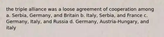 the triple alliance was a loose agreement of cooperation among a. Serbia, Germany, and Britain b. Italy, Serbia, and France c. Germany, Italy, and Russia d. Germany, Austria-Hungary, and italy