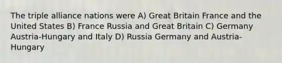 The triple alliance nations were A) Great Britain France and the United States B) France Russia and Great Britain C) Germany Austria-Hungary and Italy D) Russia Germany and Austria-Hungary