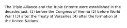 The Triple Alliance and the Triple Entente were established in the decades just: (1) before the Congress of Vienna (2) before World War I (3) after the Treaty of Versailles (4) after the formation of the United Nations