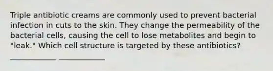 Triple antibiotic creams are commonly used to prevent bacterial infection in cuts to the skin. They change the permeability of the bacterial cells, causing the cell to lose metabolites and begin to "leak." Which cell structure is targeted by these antibiotics? ____________ ____________