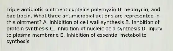 Triple antibiotic ointment contains polymyxin B, neomycin, and bacitracin. What three antimicrobial actions are represented in this ointment? A. Inhibition of cell wall synthesis B. Inhbition of protein synthesis C. Inhibition of nucleic acid synthesis D. Injury to plasma membrane E. Inhibition of essential metabolite synthesis