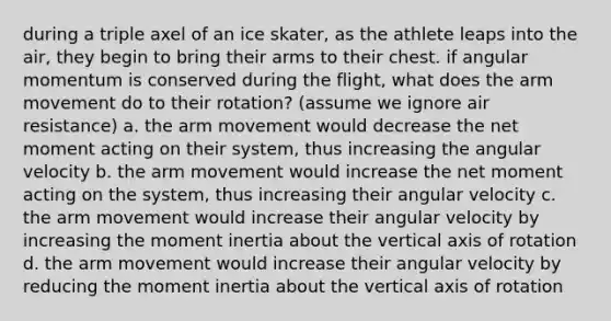 during a triple axel of an ice skater, as the athlete leaps into the air, they begin to bring their arms to their chest. if angular momentum is conserved during the flight, what does the arm movement do to their rotation? (assume we ignore air resistance) a. the arm movement would decrease the net moment acting on their system, thus increasing the angular velocity b. the arm movement would increase the net moment acting on the system, thus increasing their angular velocity c. the arm movement would increase their angular velocity by increasing the moment inertia about the vertical axis of rotation d. the arm movement would increase their angular velocity by reducing the moment inertia about the vertical axis of rotation