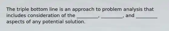 The triple bottom line is an approach to problem analysis that includes consideration of the _________, _________, and _________ aspects of any potential solution.