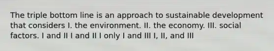 The triple bottom line is an approach to sustainable development that considers I. the environment. II. the economy. III. social factors. I and II I and II I only I and III I, II, and III