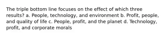 The triple bottom line focuses on the effect of which three results? a. People, technology, and environment b. Profit, people, and quality of life c. People, profit, and the planet d. Technology, profit, and corporate morals