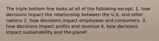 The triple bottom line looks at all of the following except. 1. how decisions impact the relationship between the U.S. and other nations 2. how decisions impact employees and consumers. 3. how decisions impact profits and revenue 4. how decisions impact sustainability and the planet