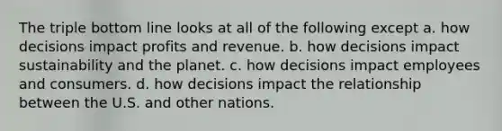 The triple bottom line looks at all of the following except a. how decisions impact profits and revenue. b. how decisions impact sustainability and the planet. c. how decisions impact employees and consumers. d. how decisions impact the relationship between the U.S. and other nations.