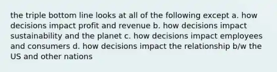 the triple bottom line looks at all of the following except a. how decisions impact profit and revenue b. how decisions impact sustainability and the planet c. how decisions impact employees and consumers d. how decisions impact the relationship b/w the US and other nations