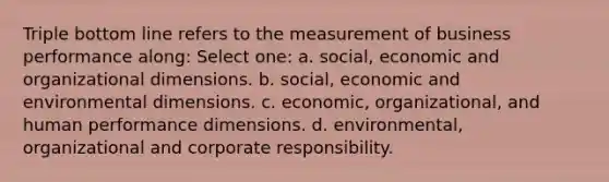 Triple bottom line refers to the measurement of business performance along: Select one: a. social, economic and organizational dimensions. b. social, economic and environmental dimensions. c. economic, organizational, and human performance dimensions. d. environmental, organizational and corporate responsibility.