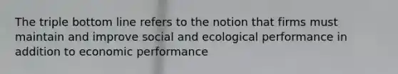 The triple bottom line refers to the notion that firms must maintain and improve social and ecological performance in addition to economic performance