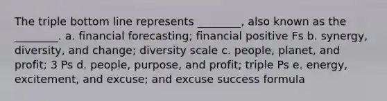 The triple bottom line represents ________, also known as the ________. a. financial forecasting; financial positive Fs b. synergy, diversity, and change; diversity scale c. people, planet, and profit; 3 Ps d. people, purpose, and profit; triple Ps e. energy, excitement, and excuse; and excuse success formula