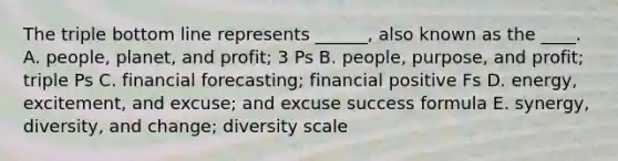 The triple bottom line represents ______, also known as the ____. A. people, planet, and profit; 3 Ps B. people, purpose, and profit; triple Ps C. financial forecasting; financial positive Fs D. energy, excitement, and excuse; and excuse success formula E. synergy, diversity, and change; diversity scale