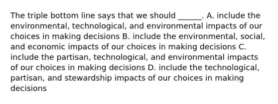 The triple bottom line says that we should ______. A. include the environmental, technological, and environmental impacts of our choices in making decisions B. include the environmental, social, and economic impacts of our choices in making decisions C. include the partisan, technological, and environmental impacts of our choices in making decisions D. include the technological, partisan, and stewardship impacts of our choices in making decisions