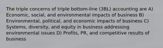 The triple concerns of triple bottom-line (3BL) accounting are A) Economic, social, and environmental impacts of business B) Environmental, political, and economic impacts of business C) Systems, diversity, and equity in business addressing environmental issues D) Profits, PR, and competitive results of business