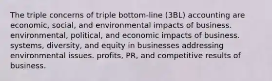 The triple concerns of triple bottom-line (3BL) accounting are economic, social, and environmental impacts of business. environmental, political, and economic impacts of business. systems, diversity, and equity in businesses addressing environmental issues. profits, PR, and competitive results of business.