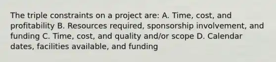 The triple constraints on a project are: A. Time, cost, and profitability B. Resources required, sponsorship involvement, and funding C. Time, cost, and quality and/or scope D. Calendar dates, facilities available, and funding