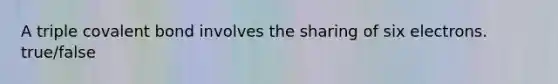 A triple covalent bond involves the sharing of six electrons. true/false