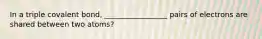 In a triple covalent bond, _________________ pairs of electrons are shared between two atoms?
