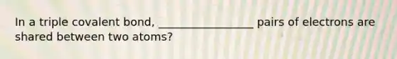 In a triple covalent bond, _________________ pairs of electrons are shared between two atoms?