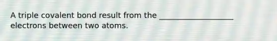 A triple covalent bond result from the ___________________ electrons between two atoms.