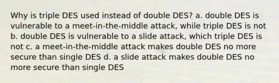 Why is triple DES used instead of double DES? a. double DES is vulnerable to a meet-in-the-middle attack, while triple DES is not b. double DES is vulnerable to a slide attack, which triple DES is not c. a meet-in-the-middle attack makes double DES no more secure than single DES d. a slide attack makes double DES no more secure than single DES