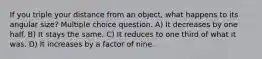 If you triple your distance from an object, what happens to its angular size? Multiple choice question. A) It decreases by one half. B) It stays the same. C) It reduces to one third of what it was. D) It increases by a factor of nine.