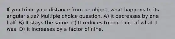 If you triple your distance from an object, what happens to its angular size? Multiple choice question. A) It decreases by one half. B) It stays the same. C) It reduces to one third of what it was. D) It increases by a factor of nine.