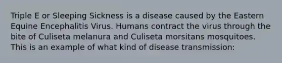 Triple E or Sleeping Sickness is a disease caused by the Eastern Equine Encephalitis Virus. Humans contract the virus through the bite of Culiseta melanura and Culiseta morsitans mosquitoes. This is an example of what kind of disease transmission: