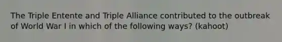 The Triple Entente and Triple Alliance contributed to the outbreak of World War I in which of the following ways? (kahoot)