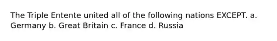 The Triple Entente united all of the following nations EXCEPT. a. Germany b. Great Britain c. France d. Russia