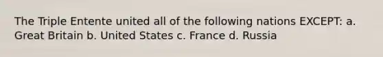 The Triple Entente united all of the following nations EXCEPT: a. Great Britain b. United States c. France d. Russia