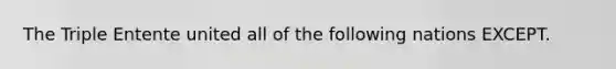 The Triple Entente united all of the following nations EXCEPT.