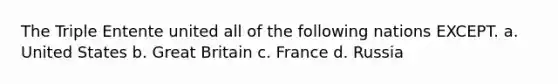 The Triple Entente united all of the following nations EXCEPT. a. United States b. Great Britain c. France d. Russia