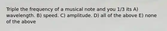 Triple the frequency of a musical note and you 1/3 its A) wavelength. B) speed. C) amplitude. D) all of the above E) none of the above